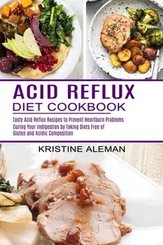 Acid Reflux Diet Cookbook: Tasty Acid Reflux Recipes to Prevent Heartburn Problems (Curing Your Indigestion by Taking Diets Free of Gluten and Ac/Kristine Aleman