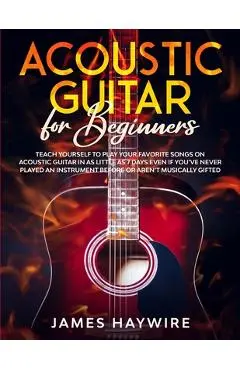 Acoustic Guitar for Beginners: Teach Yourself to Play Your Favorite Songs on Acoustic Guitar in as Little as 7 Days Even If You've Never Played An In - James Haywire