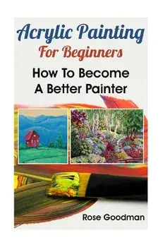 Acrylic Painting For Beginners: How To Become A Better Painter, Paperback/Rose Goodman