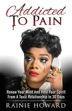 Addicted To Pain: Renew Your Mind & Heal Your Spirit From A Toxic Relationship In 30 Days - Rainie Howard