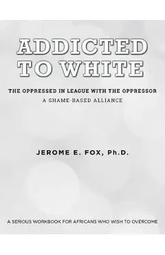 Addicted to White The Oppressed in League with the Oppressor: A Shame-Based Alliance - Ph. D. Jerome E. Fox