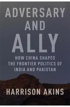 Adversary and Ally: How China Shapes the Frontier Politics of India and Pakistan - Harrison Akins