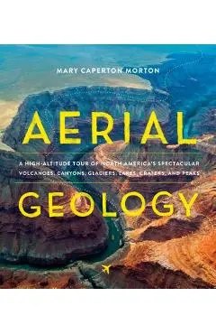 Aerial Geology: A High-Altitude Tour of North America's Spectacular Volcanoes, Canyons, Glaciers, Lakes, Craters, and Peaks - Mary Caperton Morton