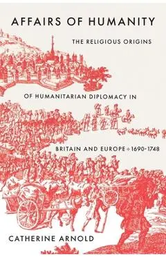 Affairs of Humanity: The Religious Origins of Humanitarian Diplomacy in Britain and Europe, 1690-1748 - Catherine Arnold