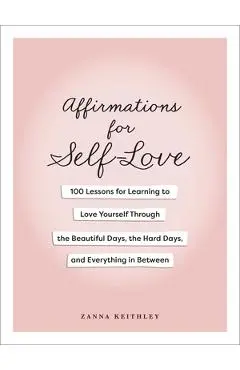 Affirmations for Self-Love: 100 Lessons for Learning to Love Yourself Through the Beautiful Days, the Hard Days, and Everything in Between - Zanna Keithley