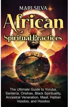 African Spiritual Practices: The Ultimate Guide to Yoruba, Santería, Orishas, Black Spirituality, Ancestral Veneration, Maat, Haitian Voodoo, and H - Mari Silva