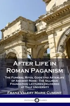 After Life in Roman Paganism: The Funeral Rites, Gods and Afterlife of Ancient Rome - The Silliman Foundation Lectures Delivered at Yale University/Franz Valery Marie Cumont