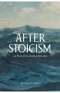 After Stoicism: Last Words of the Last Roman Philosopher - Thomas Ward