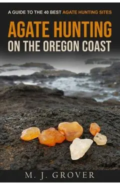 Agate Hunting on the Oregon Coast: A Guide to the 40 Best Agate Hunting Sites - M. J. Grover