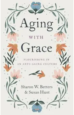 Aging with Grace: Flourishing in an Anti-Aging Culture - Sharon Betters