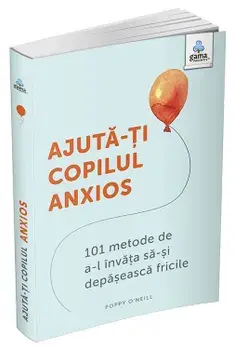 Ajuta-ti copilul anxios. 101 metode de a-l invata sa-si depaseasca fricile/Poppy O'Neill
