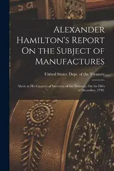 Alexander Hamilton's Report On the Subject of Manufactures: Made in His Capacity of Secretary of the Treasury, On the Fifth of December, 1791., Paperback/United States Dept Of The Treasury