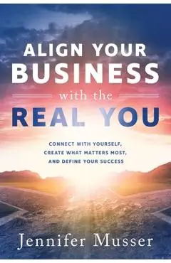 Align Your Business with the Real You: Connect with Yourself, Create What Matters Most, and Define Your Success - Jennifer Musser