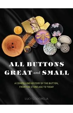 All Buttons Great and Small: A Compelling History of the Button, from the Stone Age to Today - Lucy Godoroja
