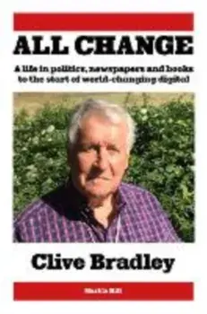 All Change. A life in politics, newspapers and books to the start of world-changing digital, Hardback/Clive Bradley