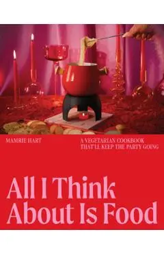 All I Think about Is Food: A Vegetarian Cookbook That'll Keep the Party Going - Mamrie Hart