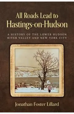 All Roads Lead to Hastings-on-Hudson: A History of the Lower Hudson River Valley and New York City - Jonathan Foster Lillard