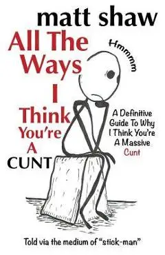 All The Ways I Think You're A Cunt: A Definitive Guide For All The Reasons I Think You're A Massive Cunt - Matt Shaw