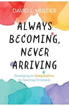 Always Becoming, Never Arriving: Developing an Imagination for Teaching Christianly - David J. Mulder