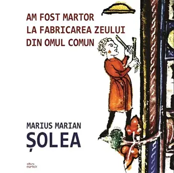 Am fost martor la fabricarea zeului din omul comun/Marius Marian Solea