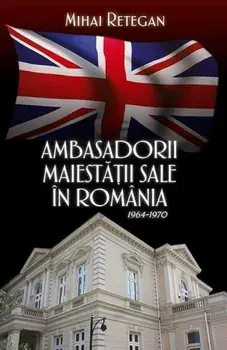 Ambasadorii maiestatii sale in Romania 1964-1970/Mihai Retegan