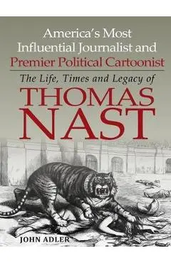 America's Most Influential Journalist and Premier Political Cartoonist: The Life, Times and Legacy of Thomas Nast - John Adler