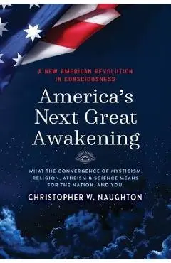 America's Next Great Awakening: What the Convergence of Mysticism, Religion, Atheism & Science Means for the Nation. And You. - Christopher W. Naughton