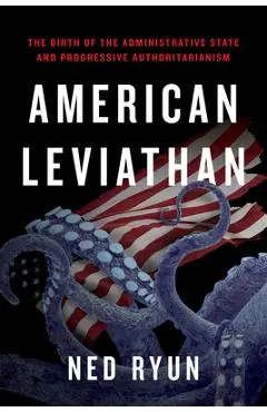 American Leviathan: The Birth of the Administrative State and Progressive Authoritarianism - Ned Ryun