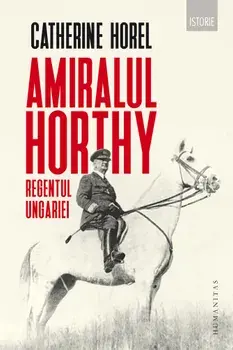 Amiralul Horthy. Regentul Ungariei/Catherine Horel
