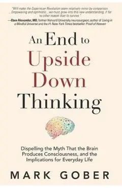 An End to Upside Down Thinking: Dispelling the Myth That the Brain Produces Consciousness, and the Implications for Everyday Life - Mark Gober