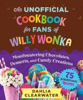 An Unofficial Cookbook for Fans of Willy Wonka. Mouthwatering Chocolates, Desserts, and Candy Creations—75 Scrumptious Recipes!, Hardback/Dahlia Clearwater