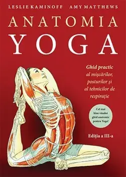 Anatomia Yoga. Ghid practic al miscarilor, posturilor si al tehnicilor de respiratie. Editia a III-a/Leslie Kaminoff, Amy Matthews