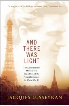 And There Was Light: The Extraordinary Memoir of a Blind Hero of the French Resistance in World War II - Jacques Lusseyran
