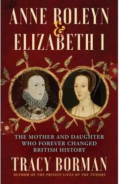 Anne Boleyn & Elizabeth I: The Mother and Daughter Who Forever Changed British History - Tracy Borman