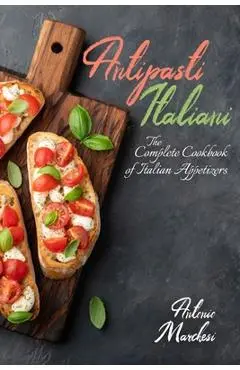 Antipasti Italiani: The Complete Cookbook of Italian Appetizers - Antonio Marchesi