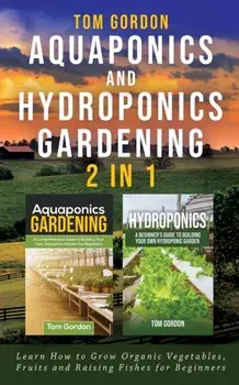 Aquaponics and Hydroponics Gardening - 2 in 1: Learn How to Grow Organic Vegetables, Fruits and Raising Fishes for Beginners, Paperback/Tom Gordon