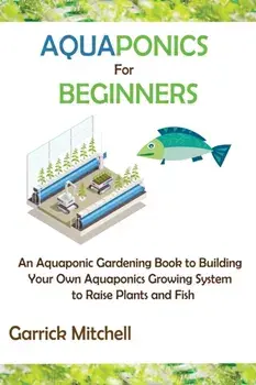 Aquaponics for Beginners: An Aquaponic Gardening Book to Building Your Own Aquaponics Growing System to Raise Plants and Fish/Garrick Mitchell