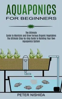 Aquaponics for Beginners: The Ultimate Step-by-step Guide to Building Your Own Aquaponics System (The Ultimate Guide to Maintain and Grow Variou/Peter Nishida