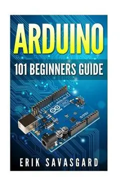 Arduino: 101 Beginners Guide: How to get started with Your Arduino (Tips, Tricks, Projects and More!) - Erik Savasgard