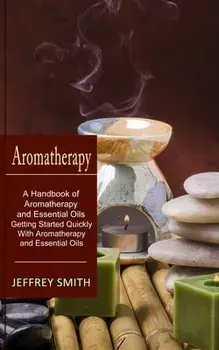 Aromatherapy: A Handbook of Aromatherapy and Essential Oils (Getting Started Quickly With Aromatherapy and Essential Oils)/Jeffrey Smith