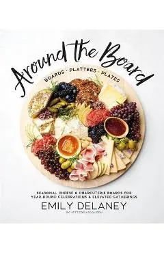 Around the Board: Boards, Platters, and Plates: Seasonal Cheese and Charcuterie for Year-Round Cel - Emily Delaney
