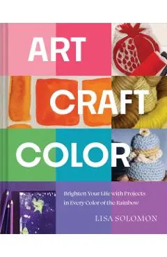 Art, Craft, Color: Brighten Your Life with Projects in Every Color of the Rainbow - Lisa Solomon