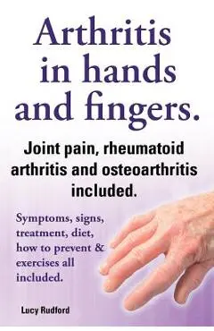 Arthritis in Hands and Arthritis in Fingers. Rheumatoid Arthritis and Osteoarthritis Included. Symptoms, Signs, Treatment, Diet, How to Prevent & Exer - Lucy Rudford