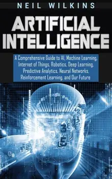 Artificial Intelligence: A Comprehensive Guide to AI, Machine Learning, Internet of Things, Robotics, Deep Learning, Predictive Analytics, Neur, Hardcover/Neil Wilkins