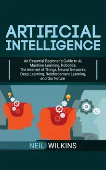 Artificial Intelligence: An Essential Beginner's Guide to AI, Machine Learning, Robotics, The Internet of Things, Neural Networks, Deep Learnin, Hardcover/Neil Wilkins