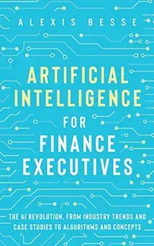 Artificial Intelligence for Finance Executives: The AI revolution, from industry trends and case studies to algorithms and concepts/Alexis Besse