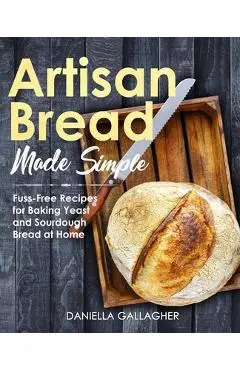 Artisan Bread Made Simple: Fuss-Free Recipes for Baking Yeast and Sourdough Bread at Home [A Cookbook] - Daniella Gallagher