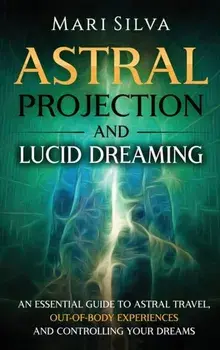 Astral Projection and Lucid Dreaming: An Essential Guide to Astral Travel, Out-Of-Body Experiences and Controlling Your Dreams/Mari Silva