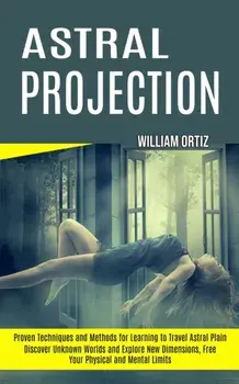 Astral Projection: Discover Unknown Worlds and Explore New Dimensions, Free Your Physical and Mental Limits (Proven Techniques and Method/William Ortiz