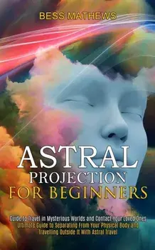 Astral Projection for Beginners: Guide to Travel in Mysterious Worlds and Contact Your Loved Ones (Ultimate Guide to Separating From Your Physical Bod/Bess Mathews